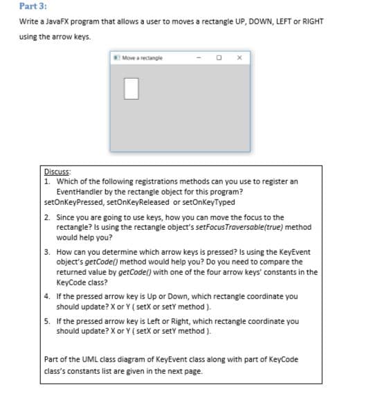 Part 3:
Write a JavaFX program that allows a user to moves a rectangle UP, DOWN, LEFT or RIGHT
using the arrow keys.
Move a rectangle
Discuss:
1. Which of the following registrations methods can you use to register an
EventHandler by the rectangle object for this program?
setOnkeyPressed, setOnkeyReleased or setOnkeyTyped
2. Since you are going to use keys, how you can move the focus to the
rectangle? Is using the rectangle object's setfocusTraversable(true) method
would help you?
3. How can you determine which arrow keys is pressed? Is using the KeyEvent
object's getCode() method would help you? Do you need to compare the
returned value by getCode() with one of the four arrow keys' constants in the
KeyCode class?
4. If the pressed arrow key is Up or Down, which rectangle coordinate you
should update? X or Y ( setX or setY method ).
5. If the pressed arrow key is Left or Right, which rectangle coordinate you
Part of the UML class diagram of KeyEvent class along with part of KeyCode
class's constants list are given in the next page.
