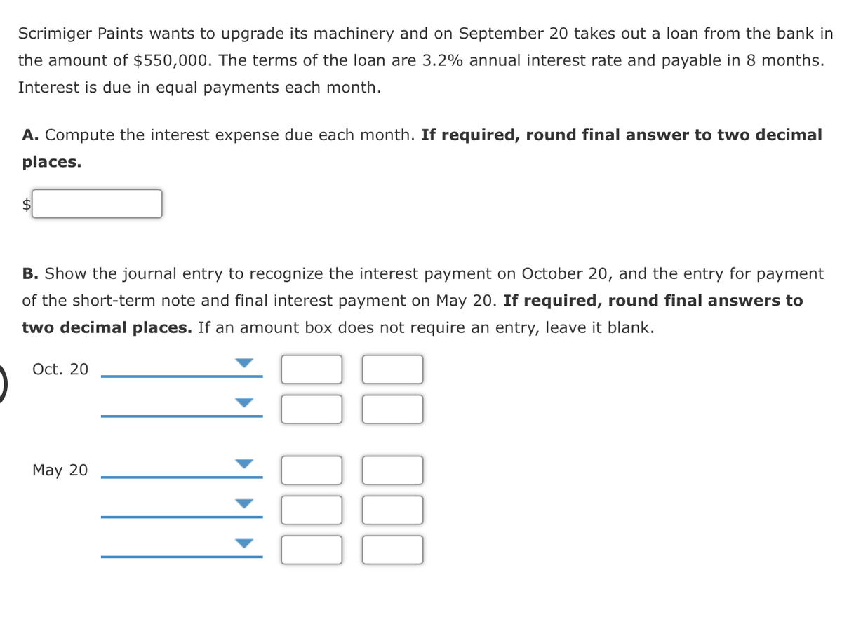 Scrimiger Paints wants to upgrade its machinery and on September 20 takes out a loan from the bank in
the amount of $550,000. The terms of the loan are 3.2% annual interest rate and payable in 8 months.
Interest is due in equal payments each month.
A. Compute the interest expense due each month. If required, round final answer to two decimal
places.
$4
B. Show the journal entry to recognize the interest payment on October 20, and the entry for payment
of the short-term note and final interest payment on May 20. If required, round final answers to
two decimal places. If an amount box does not require an entry, leave it blank.
Oct. 20
May 20
