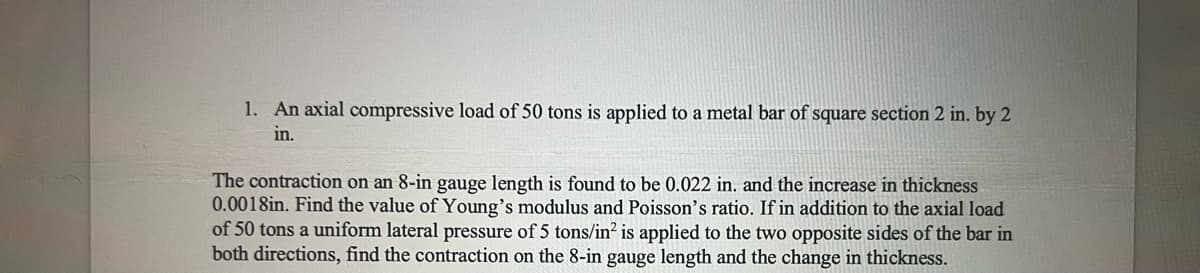 1. An axial compressive load of 50 tons is applied to a metal bar of square section 2 in. by 2
in.
The contraction on an 8-in gauge length is found to be 0.022 in. and the increase in thickness
0.0018in. Find the value of Young's modulus and Poisson's ratio. If in addition to the axial load
of 50 tons a uniform lateral pressure of 5 tons/in² is applied to the two opposite sides of the bar in
both directions, find the contraction on the 8-in gauge length and the change in thickness.