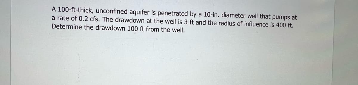 A 100-ft-thick, unconfined aquifer is penetrated by a 10-in. diameter well that pumps at
a rate of 0.2 cfs. The drawdown at the well is 3 ft and the radius of influence is 400 ft.
Determine the drawdown 100 ft from the well.