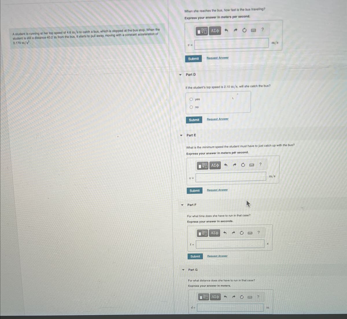A student is running at her top speed of 4.6 m/s to catch a bus, which is stopped at the bus stop. When the
student is still a distance 40.2 m from the bus, it starts to pull away, moving with a constant acceleration of
0.179 m/s².
When she reaches the bus, how fast is the bus traveling?
Express your answer in meters per second.
▾
Y
Um
Submit
Part D
O yes
Ono
IVE ΑΣΦΑ 9
Submit
Part E
If the student's top speed is 2.10 m/s, will she catch the bus?
UW
Submit
Part F
t=
Request Answer
What is the minimum speed the student must have to just catch up with the bus?
Express your answer in meters per second.
10 ΑΣΦ Ο
Submit
Request Answer
Y Part G
For what time does she have to run in that case?
Express your answer in seconds.
1ΨΕΙ ΑΣΦ 3 Ĉ
Request Answer
→
Request Answer
IVE ΑΣΦ
For what distance does she have to run in that case?
Express your answer in meters.
1
?
O ?
?
?
m/s
m/s
m