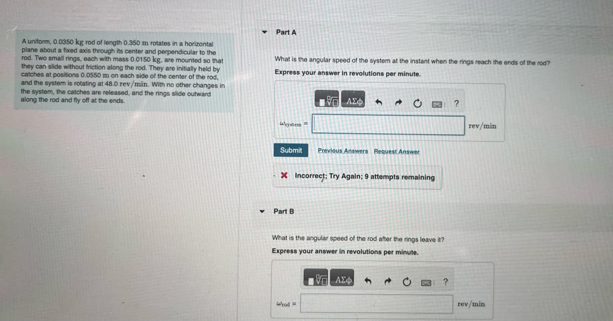 A uniform, 0.0350 kg rod of length 0.350 m rotates in a horizontal
plane about a fixed axis through its center and perpendicular to the
rod. Two small rings, each with mass 0.0150 kg, are mounted so that
they can slide without friction along the rod. They are initially held by
catches at positions 0.0550 m on each side of the center of the rod,
and the system is rotating at 48.0 rev/min. With no other changes in
the system, the catches are released, and the rings slide outward
along the rod and fly off at the ends.
▾ Part A
What is the angular speed of the system at the instant when the rings reach the ends of the rod?
Express your answer in revolutions per minute.
Wsystem =
Submit
▾ Part B
{—| ΑΣΦ
6
Wrod =
Previous Answers Request Answer
X Incorrect; Try Again; 9 attempts remaining
SMAR
What is the angular speed of the rod after the rings leave it?
Express your answer in revolutions per minute.
17 ΑΣΦ
?
?
rev/min
rev/min