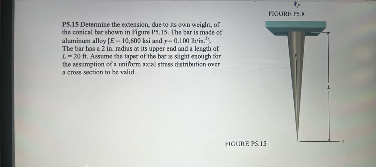 P5.15 Determine the extension, due to its own weight, of
the conical bar shown in Figure P5.15. The bar is made of
aluminum alloy [E = 10,600 ksi and y= 0.100 lb/in.³].
The bar has a 2 in. radius at its upper end and a length of
L = 20 ft. Assume the taper of the bar is slight enough for
the assumption of a uniform axial stress distribution over
a cross section to be valid.
FIGURE P5.15
FIGURE P5.8
L