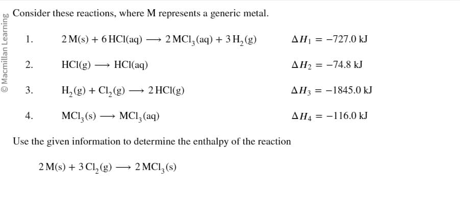 Macmillan Learning
Consider these reactions, where M represents a generic metal.
1. 2 M(s) + 6 HCl(aq) → 2 MC13 (aq) + 3 H₂(g)
2. HCl(g) →→→ HCl(aq)
3. H₂(g) + Cl₂(g) →→→ 2 HCl(g)
MC13 (s)
MC1₂ (aq)
Use the given information to determine the enthalpy of the reaction
2 M(s) + 3 Cl₂(g) → 2 MC13 (s)
4.
AH₁-727.0 kJ
AH₂ =
AH3
AH4
: -74.8 kJ
= -1845.0 kJ
= -116.0 kJ