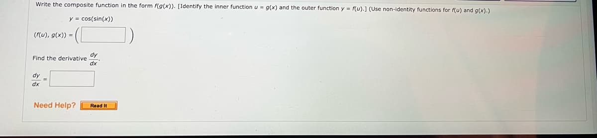 Write the composite function in the form f(g(x)). [Identify the inner function u = g(x) and the outer function y = f(u).] (Use non-identity functions for f(u) and g(x).)
y = cos(sin(x))
(f(u), g(x)) =
Find the derivative
dy=
dx
dy
dx
Need Help? Read It