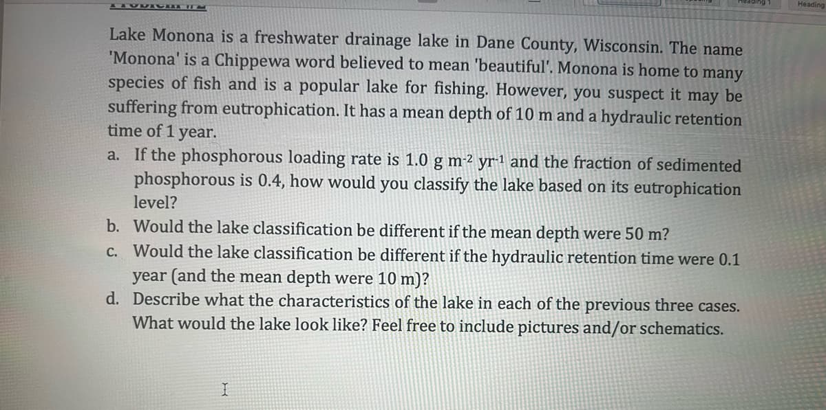 Lake Monona is a freshwater drainage lake in Dane County, Wisconsin. The name
'Monona' is a Chippewa word believed to mean 'beautiful'. Monona is home to many
species of fish and is a popular lake for fishing. However, you suspect it may be
suffering from eutrophication. It has a mean depth of 10 m and a hydraulic retention
time of 1 year.
a. If the phosphorous loading rate is 1.0 g m-² yr-1 and the fraction of sedimented
phosphorous is 0.4, how would you classify the lake based on its eutrophication
level?
b. Would the lake classification be different if the mean depth were 50 m?
c. Would the lake classification be different if the hydraulic retention time were 0.1
year (and the mean depth were 10 m)?
d. Describe what the characteristics of the lake in each of the previous three cases.
What would the lake look like? Feel free to include pictures and/or schematics.
I
Heading