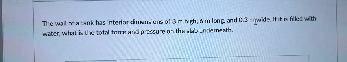 The wall of a tank has interior dimensions of 3 m high, 6 m long, and 0.3 miwide. If it is filled with
water, what is the total force and pressure on the slab underneath.