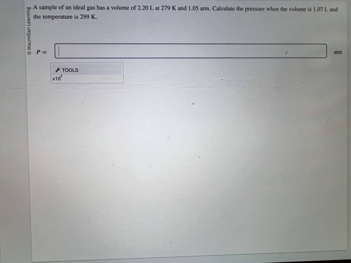 O Macmillan Learning
A sample of an ideal gas has a volume of 2.20 L at 279 K and 1.05 atm. Calculate the pressure when the volume is 1.07 L and
the temperature is 299 K.
P =
x10
TOOLS
atm