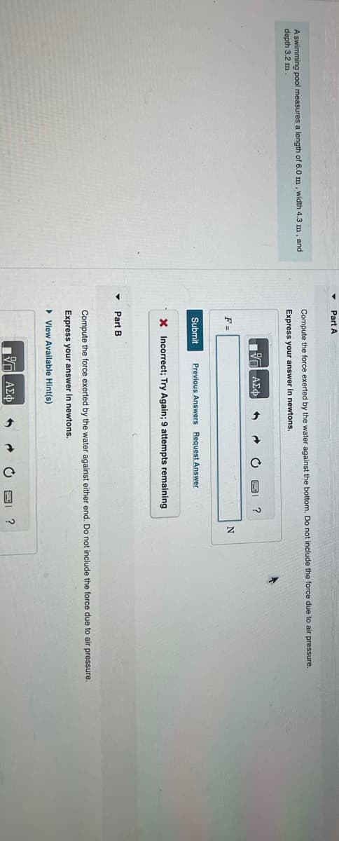 A swimming pool measures a length of 6.0 m, width 4.3 m, and
depth 3.2 m
Part A
Compute the force exerted by the water against the bottom. Do not include the force due to air pressure.
Express your answer in newtons.
F=
197| ΑΣΦ 1
Submit Previous Answers Request Answer
Part B
X Incorrect; Try Again; 9 attempts remaining
?
17 ΑΣΦ
Compute the force exerted by the water against either end. Do not include the force due to air pressure.
Express your answer in newtons.
View Available Hint(s)
6
N
?