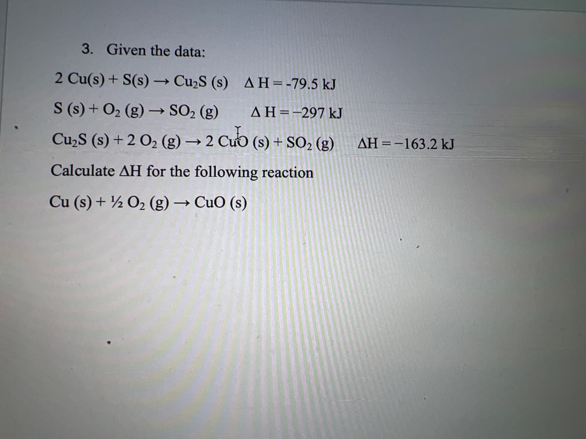 3. Given the data:
2 Cu(s) + S(s) → Cu₂S (s)
AH = -79.5 kJ
S (s) + O₂(g) → SO₂ (g)
AH=-297 kJ
Cu₂S (s) + 2 O₂ (g) → 2 Cub (s) + SO₂ (g)
Calculate AH for the following reaction
Cu (s) + ½ O₂ (g) → CuO (s)
ΔΗ = -163.2 kJ