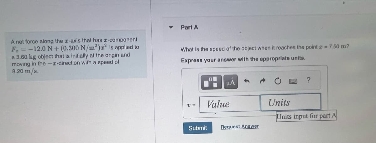 A net force along the x-axis that has c-component
F = -12.0 N+ (0.300 N/m²) x² is applied to
a 3.60 kg object that is initially at the origin and
moving in the --direction with a speed of
8.20 m/s.
Part A
What is the speed of the object when it reaches the point = 7.50 m?
Express your answer with the appropriate units.
V =
HA
Value
Submit
Request Answer
Units
?
Units input for part A