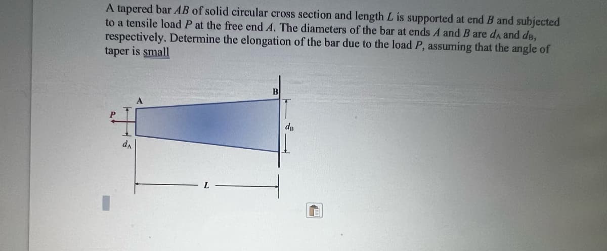 A tapered bar AB of solid circular cross section and length L is supported at end B and subjected
to a tensile load P at the free end A. The diameters of the bar at ends A and B are dA and de,
respectively. Determine the elongation of the bar due to the load P, assuming that the angle of
taper is small
P
da
A
B
T
dв
1
m