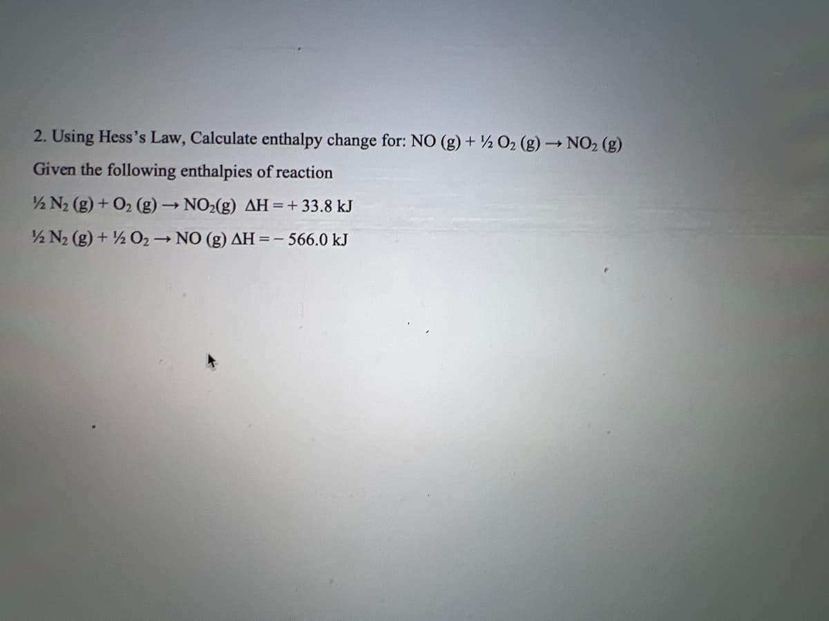 2. Using Hess's Law, Calculate enthalpy change for: NO (g) + O₂ (g) → NO₂ (g)
Given the following enthalpies of reaction
½ N₂ (g) + O₂(g) → NO₂(g) AH = + 33.8 kJ
12 N₂ (g) + 1/2O2 → NO (g) AH = -566.0 kJ