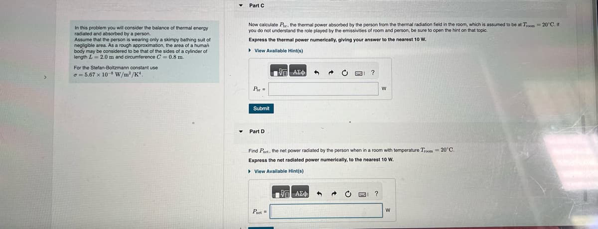 >
In this problem you will consider the balance of thermal energy
radiated and absorbed by a person.
Assume that the person is wearing only a skimpy bathing suit of
negligible area. As a rough approximation, the area of a human
body may be considered to be that of the sides of a cylinder of
length L = 2.0 m and circumference C = 0.8 m.
For the Stefan-Boltzmann constant use
o= 5.67 x 10-8 W/m²/K4
Part C
Now calculate Por, the thermal power absorbed by the person from the thermal radiation field in the room, which is assumed to be at Troom = 20°C. If
you do not understand the role played by the emissivities of room and person, be sure to open the hint on that topic.
Express the thermal power numerically, giving your answer to the nearest 10 W.
View Available Hint(s)
Por=
Submit
Part D
[-] ΑΣΦ.
Pnet =
17] ΑΣΦ
Find Paet, the net power radiated by the person when in a room with temperature Troom= 20°C.
Express the net radiated power numerically, to the nearest 10 W.
▸ View Available Hint(s)
3
C
→
?
W
P ?
W