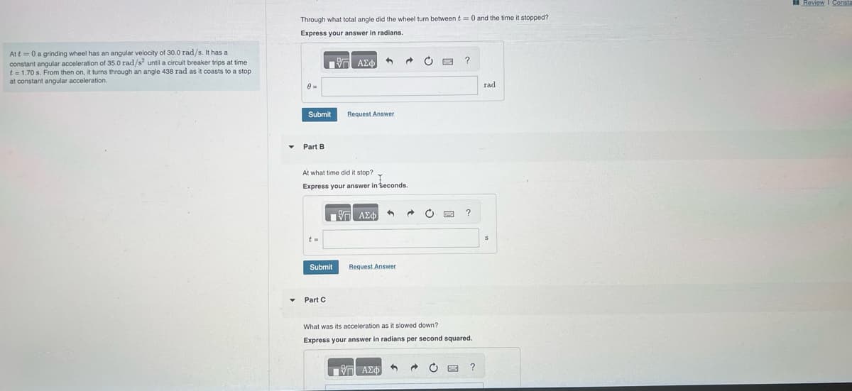 At t= 0 a grinding wheel has an angular velocity of 30.0 rad/s. It has a
constant angular acceleration of 35.0 rad/s² until a circuit breaker trips at time
t = 1.70 s. From then on, it turns through an angle 438 rad as it coasts to a stop
at constant angular acceleration.
Through what total angle did the wheel turn between t= 0 and the time it stopped?
Express your answer in radians.
8=
Submit
Part B
- ΑΣΦΑ 1
V
Part C
Request Answer
At what time did it stop?
Express your answer in seconds.
Submit
ΓΨΓ ΑΣΦ
3
Request Answer
2
@
3
C www.
7 ΑΣΦ) → O
?
What was its acceleration as it slowed down?
Express your answer in radians per second squared.
?
?
rad
S
Review Const