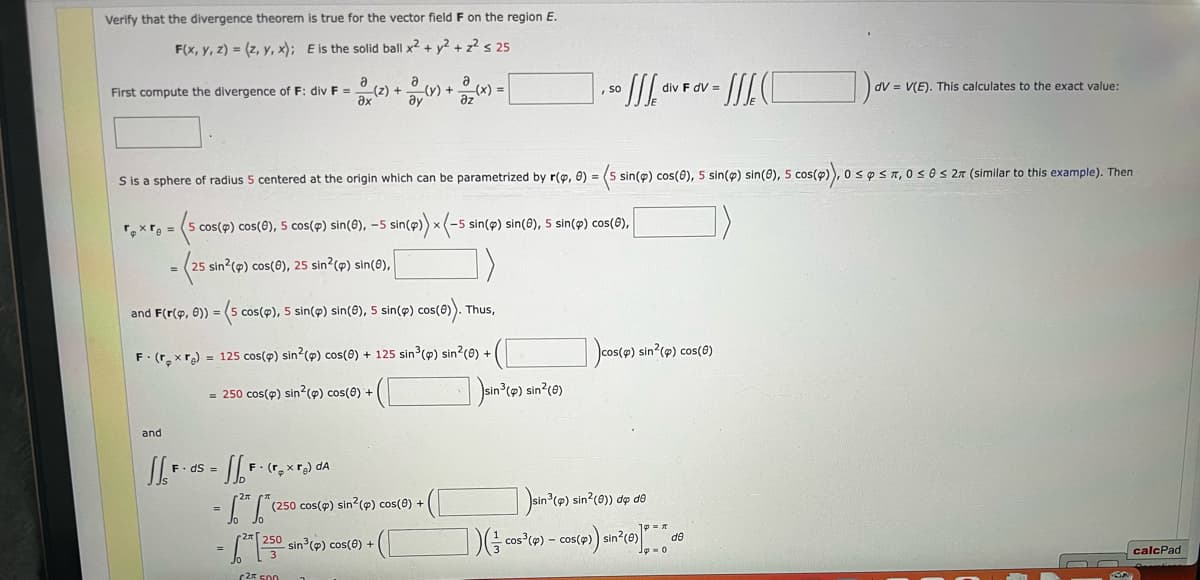 Verify that the divergence theorem
true for the vector field F on the region E.
F(x, y, z) = (z, y, x); E is the solid ball x² + y² + z² s 25
@_(z) + 2/(r) +
Əx
First compute the divergence of F: div F =
and
1₁ F. ds = [[F. (₂x) da
- 1.² 1.²
- 12²-1250
2 500
-(x) + ²(x)
(250 cos(p) sin(p) cos(0) +
250 sin³ (p) cos(6) +
=
sin³(4):
sin³ (p) sin²(0)
S is a sphere of radius 5 centered at the origin which can be parametrized by r(9, 0) = (5 sin(p) cos(8), 5 sin(p) sin(0), 5 cos(p)), 0 s p ≤n, 0 ≤ 0 ≤ 27 (similar to this example). Then
roxre =
= (5₁
5 cos(p) cos(6), 5 cos(p) sin(0), -5 sin(p)) x (-5 sin(p) sin(0), 5 sin(p) cos(8),
(25 sin2 (p) cos(6), 25 sin² (p) sin(0),
and F(r(p, 8)) = (5 cos(p), 5 sin(p) sin(e), 5 sin(p) cos(e)). Thus,
F. (rxre) = 125 cos(p) sin2 (p) cos(0) + 125 sin³ (p) sin²(e) +
= 250 cos(p) sin² (p) cos(0) +
](/co
, so
III.
-cos³ (p) - cos(4)
sin³ (p) sin²(0)) de de
div F dv=
- C
cos(p) sin²(p) cos(6)
(p)) sin² (6)]* de
])ov.
dV= V(E). This calculates to the exact value:
calcPad