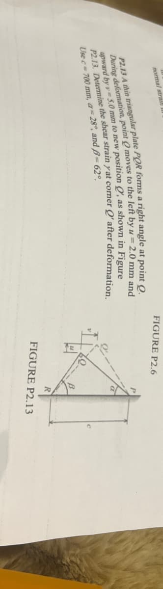 normal strai
P2.13 A thin triangular plate POR forms a right angle at point Q.
During deformation, point Q moves to the left by u = 2.0 mm and
upward by y=5.0 mm to new position , as shown in Figure
P2.13. Determine the shear strain y at comer Q' after deformation.
Use c 700 mm, a=28°, and ß= 62°
FIGURE P2.6
FIGURE P2.13