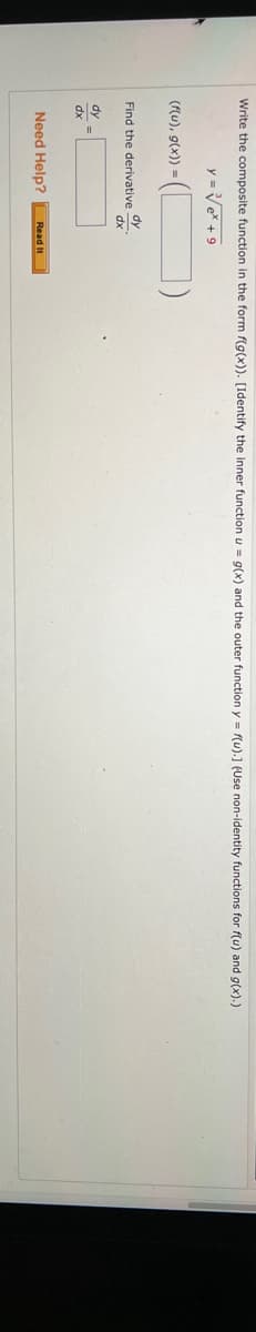 A
Write the composite function in the form f(g(x)). [Identify the inner function u = g(x) and the outer function y = f(u).] (Use non-identity functions for f(u) and g(x).)
y = √e* +9
(f(u), g(x)) =
Find the derivative
dy =
dx
dy
dx
Need Help? Read It
