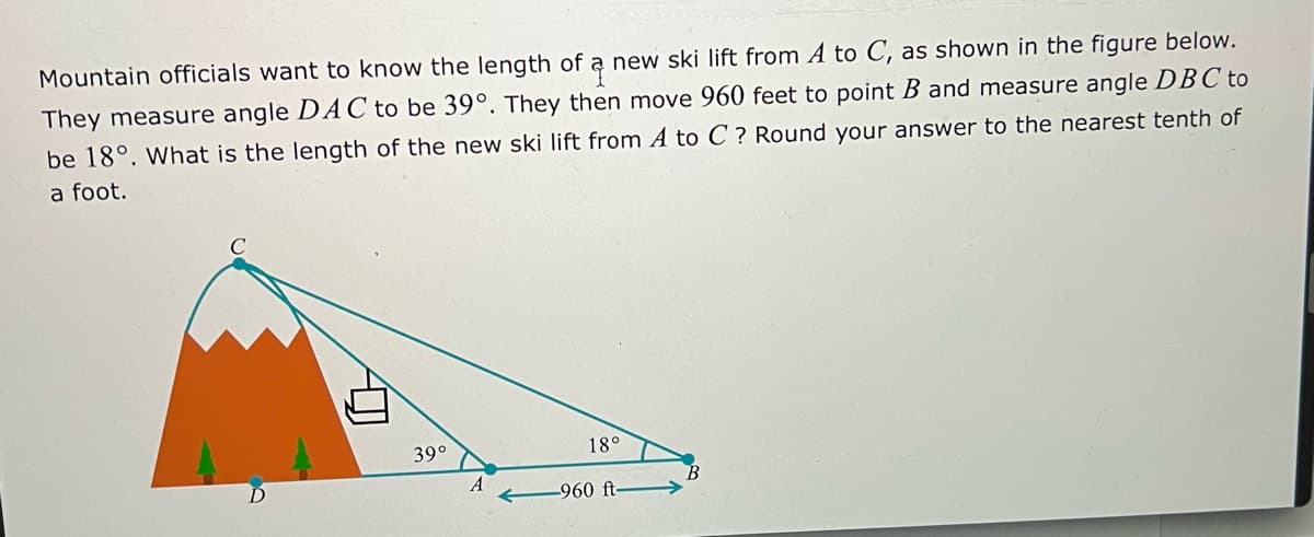 Mountain officials want to know the length of a new ski lift from A to C, as shown in the figure below.
They measure angle DAC to be 39°. They then move 960 feet to point B and measure angle DB C to
be 18°. What is the length of the new ski lift from A to C ? Round your answer to the nearest tenth of
a foot.
39°
18°
A
-960 ft-

