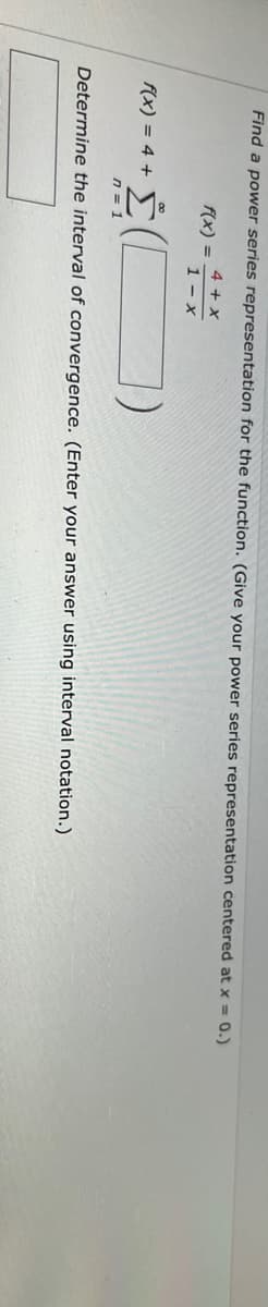 Find a power series representation for the function. (Give your power series representation centered at x = 0.)
4 + x
1-x
f(x) =
f(x) = 4 +
· Σ
Determine the interval of convergence. (Enter your answer using interval notation.)
n = 1