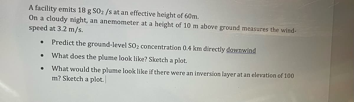 A facility emits 18 g S02 /s at an effective height of 60m.
On a cloudy night, an anemometer at a height of 10 m above ground measures the wind-
speed at 3.2 m/s.
•
•
•
Predict the ground-level SO2 concentration 0.4 km directly downwind
What does the plume look like? Sketch a plot.
What would the plume look like if there were an inversion layer at an elevation of 100
m? Sketch a plot.