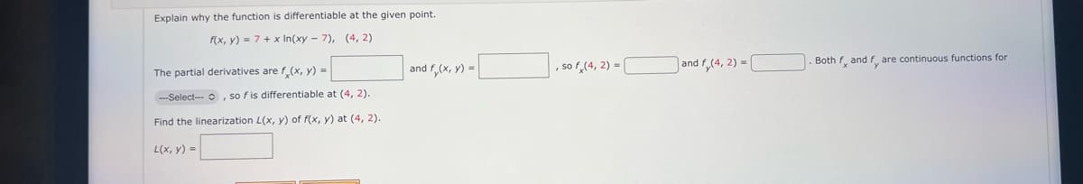 Explain why the function is differentiable at the given point.
f(x, y) = 7+ x In(xy-7), (4,2)
The partial derivatives are f(x, y) =
--Select-, so f is differentiable at (4, 2).
Find the linearization L(x, y) of f(x, y) at (4, 2).
L(x, y) =
and f(x, y) =
, so f (4, 2) = [
and f,(4,2)=[
Both fx and fy are continuous functions for