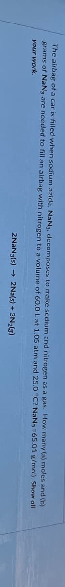 The airbag of a car is filled when sodium azide, NaN3, decomposes to make sodium
grams of NaN3 are needed to fill an airbag with nitrogen to a volume of 60.0 L at 1.05 atm and 25.0
your work.
and nitrogen as a gas. How many (a) moles and (b)
NaN3 =65.01 g/mol). Show all
°C?
2NaN3(s)→ 2Na(s) + 3N₂(g)