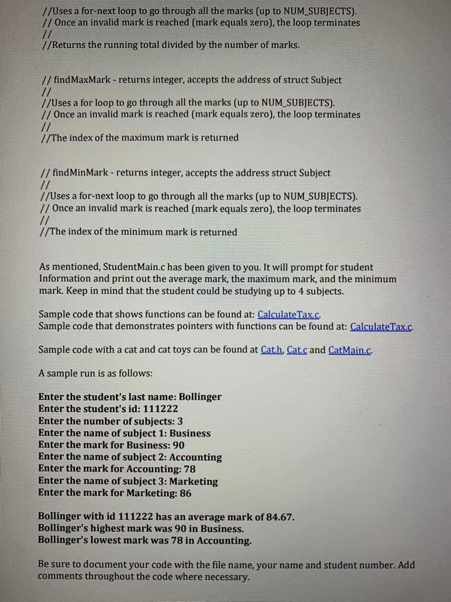 //Uses a for-next loop to go through all the marks (up to NUM_SUBJECTS).
// Once an invalid mark is reached (mark equals zero), the loop terminates
//
//Returns the running total divided by the number of marks.
// findMaxMark - returns integer, accepts the address of struct Subject
//
//Uses a for loop to go through all the marks (up to NUM_SUBJECTS).
// Once an invalid mark is reached (mark equals zero), the loop terminates
//
//The index of the maximum mark is returned
//findMinMark - returns integer, accepts the address struct Subject
//
//Uses a for-next loop to go through all the marks (up to NUM_SUBJECTS).
// Once an invalid mark is reached (mark equals zero), the loop terminates
//
//The index of the minimum mark is returned
As mentioned, StudentMain.c has been given to you. It will prompt for student
Information and print out the average mark, the maximum mark, and the minimum
mark. Keep in mind that the student could be studying up to 4 subjects.
Sample code that shows functions can be found at: CalculateTax.c.
Sample code that demonstrates pointers with functions can be found at: CalculateTax.c.
Sample code with a cat and cat toys can be found at Cat.h, Cat.c and CatMain.c.
A sample run is as follows:
Enter the student's last name: Bollinger
Enter the student's id: 111222
Enter the number of subjects: 3
Enter the name of subject 1: Business
Enter the mark for Business: 90
Enter the name of subject 2: Accounting
Enter the mark for Accounting: 78
Enter the name of subject 3: Marketing
Enter the mark for Marketing: 86
Bollinger with id 111222 has an average mark of 84.67.
Bollinger's highest mark was 90 in Business.
Bollinger's lowest mark was 78 in Accounting.
Be sure to document your code with the file name, your name and student number. Add
comments throughout the code where necessary.