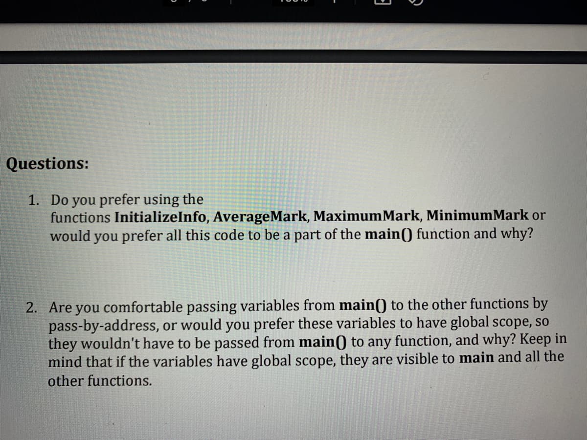 3
Questions:
1. Do you prefer using the
functions InitializeInfo, AverageMark, MaximumMark, MinimumMark or
would you prefer all this code to be a part of the main() function and why?
2. Are you comfortable passing variables from main() to the other functions by
pass-by-address, or would you prefer these variables to have global scope, so
they wouldn't have to be passed from main() to any function, and why? Keep in
mind that if the variables have global scope, they are visible to main and all the
other functions.