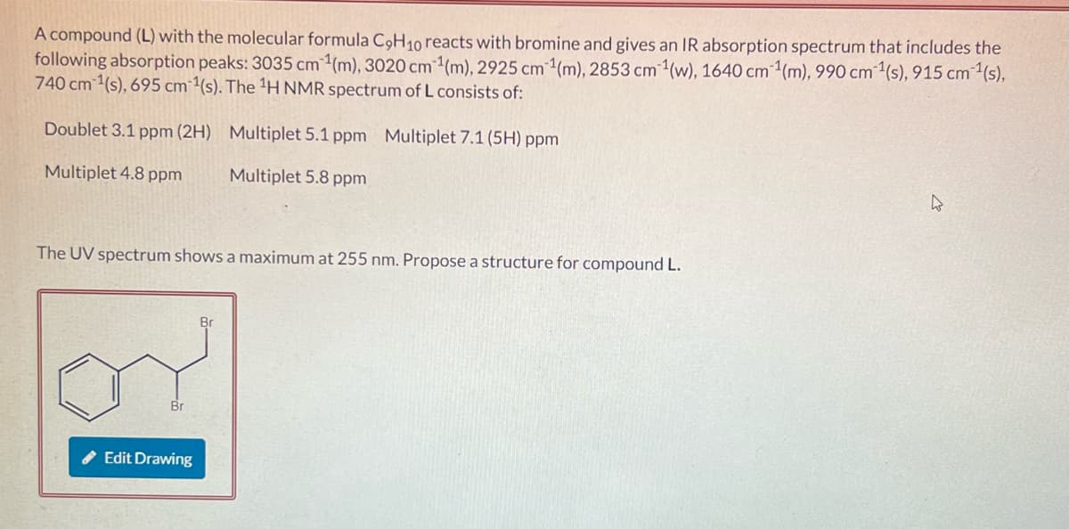 A compound (L) with the molecular formula C9H10 reacts with bromine and gives an IR absorption spectrum that includes the
following absorption peaks: 3035 cm ¹(m), 3020 cm ¹(m), 2925 cm ¹(m), 2853 cm ¹(w), 1640 cm ¹1(m), 990 cm ¹(s), 915 cm ¹(s),
740 cm ¹(s), 695 cm ¹(s). The ¹H NMR spectrum of L consists of:
Doublet 3.1 ppm (2H)
Multiplet 5.1 ppm Multiplet 7.1 (5H) ppm
Multiplet 4.8 ppm
Multiplet 5.8 ppm
The UV spectrum shows a maximum at 255 nm. Propose a structure for compound L.
Edit Drawing
h