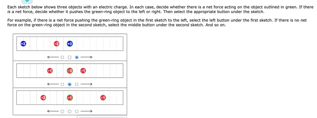 Each sketch below shows three objects with an electric charge. In each case, decide whether there is a net force acting on the object outlined in green. If there
is a net force, decide whether it pushes the green-ring object to the left or right. Then select the appropriate button under the sketch.
For example, if there is a net force pushing the green-ring object in the first sketch to the left, select the left button under the first sketch. If there is no net
force on the green-ring object in the second sketch, select the middle button under the second sketch. And so on.