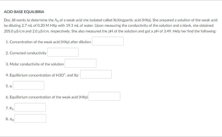 ACID-BASE EQUILIBRIA
Doc Jill wants to determine the A, of a weak acid she isolated called Xcitingpartic acid (HXp). She prepared a solution of the weak acid
by diluting 2.7 mL of 0.20 M HXp with 19.3 mL of water. Upon measuring the conductivity of the solution and a blank, she obtained
205.0 µS/cm and 2.0 µS/cm, respectively. She also measured the pH of the solution and got a pH of 3.49. Help her find the following:
1. Concentration of the weak acid (HXp) after dilution
2. Corrected conductivity
3. Molar conductivity of the solution
4. Equilibrium concentration of H30*, and Xp"
5. a
6. Equilibrium concentration of the weak acid (HXp)
7. Ka
8. Ao
