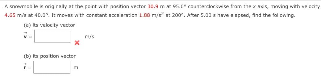 A snowmobile is originally at the point with position vector 30.9 m at 95.0° counterclockwise from the x axis, moving with velocity
4.65 m/s at 40.0°. It moves with constant acceleration 1.88 m/s2 at 200°. After 5.00 s have elapsed, find the following.
(a) its velocity vector
V =
X
(b) its position vector
m
m/s