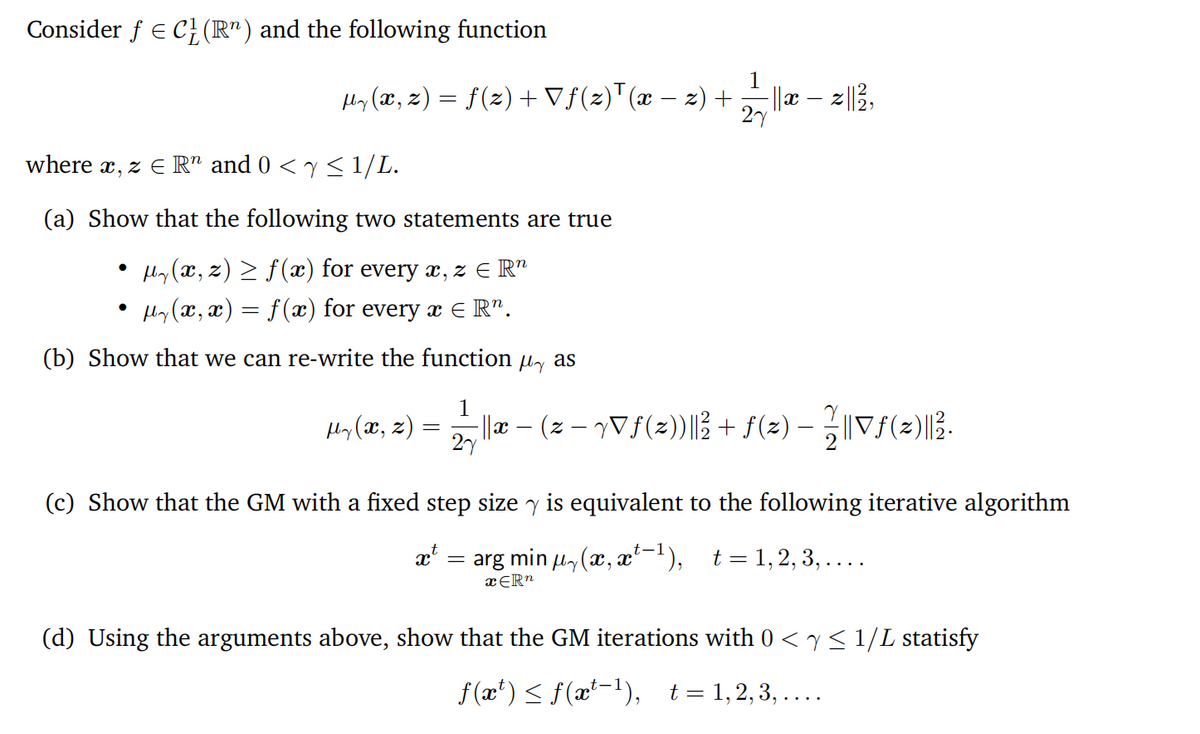 Consider f E C}(R") and the following function
1
Hy (x, z) = f(z) +Vf(z)"(x – z) +
||x – z|3,
27
-
where x, z E R" and 0 < y < 1/L.
(a) Show that the following two statements are true
Hy (x, z) > f(æ) for every x, z E R"
Hy(x, x) = f(æ) for every a e R".
(b) Show that we can re-write the function
My as
1
Hy (x, z) :
l|x – (z – yVf(2)|3 + f(2) – „||Vf(2)|3.
27
(c) Show that the GM with a fixed step size y is equivalent to the following iterative algorithm
t-1
arg min u, (x, x-'), t=1,2,3,...
xĒR"
(d) Using the arguments above, show that the GM iterations with 0 < y< 1/L statisfy
f (x') < f(x'-1), t=1,2,3, ....
