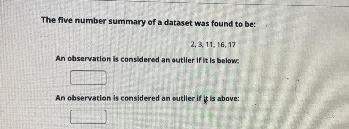 The five number summary of a dataset was found to be:
2, 3, 11, 16, 17
An observation is considered an outlier if it is below:
An observation is considered an outlier if it is above:
