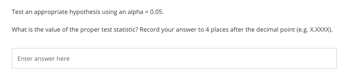 Test an appropriate hypothesis using an alpha = 0.05.
What is the value of the proper test statistic? Record your answer to 4 places after the decimal point (e.g. X.XXXX).
Enter answer here
