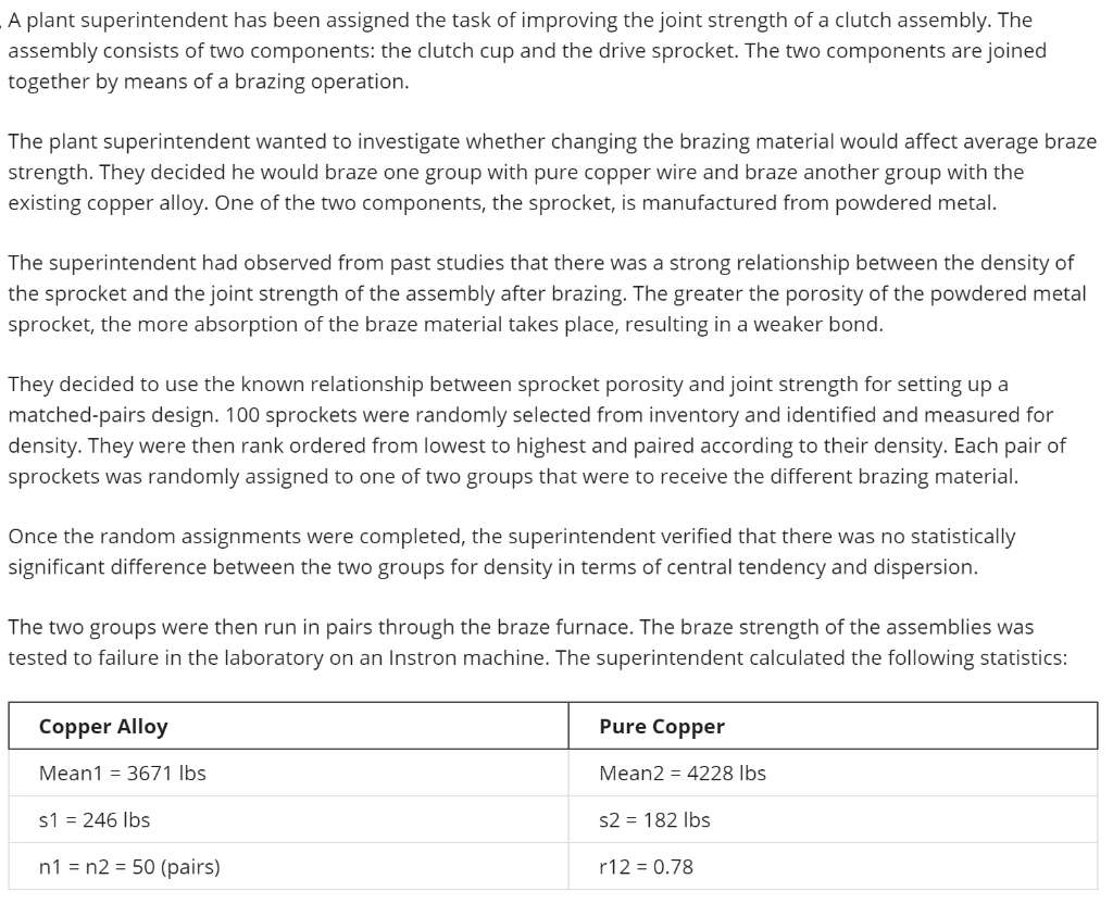 A plant superintendent has been assigned the task of improving the joint strength of a clutch assembly. The
assembly consists of two components: the clutch cup and the drive sprocket. The two components are joined
together by means of a brazing operation.
The plant superintendent wanted to investigate whether changing the brazing material would affect average braze
strength. They decided he would braze one group with pure copper wire and braze another group with the
existing copper alloy. One of the two components, the sprocket, is manufactured from powdered metal.
The superintendent had observed from past studies that there was a strong relationship between the density of
the sprocket and the joint strength of the assembly after brazing. The greater the porosity of the powdered metal
sprocket, the more absorption of the braze material takes place, resulting in a weaker bond.
They decided to use the known relationship between sprocket porosity and joint strength for setting up a
matched-pairs design. 100 sprockets were randomly selected from inventory and identified and measured for
density. They were then rank ordered from lowest to highest and paired according to their density. Each pair of
sprockets was randomly assigned to one of two groups that were to receive the different brazing material.
Once the random assignments were completed, the superintendent verified that there was no statistically
significant difference between the two groups for density in terms of central tendency and dispersion.
The two groups were then run in pairs through the braze furnace. The braze strength of the assemblies was
tested to failure in the laboratory on an Instron machine. The superintendent calculated the following statistics:
Copper Alloy
Pure Copper
Mean1 = 3671 Ibs
Mean2 = 4228 Ibs
s1 = 246 Ibs
s2 = 182 Ibs
n1 = n2 = 50 (pairs)
r12 = 0.78
