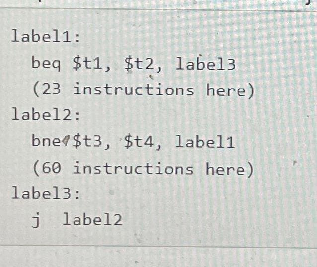 label1:
beq $t1, $t2, label3
(23 instructions here)
label2:
bne $t3, $t4, label1
(60 instructions here)
label3:
j label2
