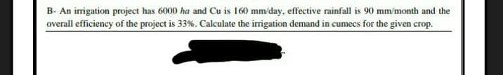 B- An irrigation project has 6000 ha and Cu is 160 mm/day, effective rainfall is 90 mm/month and the
overall efficiency of the project is 33%. Calculate the irrigation demand in cumecs for the given crop.