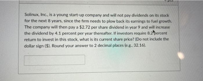 Solinux, Inc., is a young start-up company and will not pay dividends on its stock
for the next 8 years, since the firm needs to plow back its earnings to fuel growth.
The company will then pay a $2.72 per share dividend in year 9 and will increase
the dividend by 4.1 percent per year thereafter. If investors require 8.2 percent
return to invest in this stock, what is its current share price? (Do not include the
dollar sign ($). Round your answer to 2 decimal places (e.g.. 32.16).