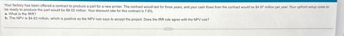 Your factory has been offered a contract to produce a part for a new printer. The contract would last for three years, and your cash flows from the contract would be $4.97 million per year. Your upfront setup costs to
be ready to produce the part would be $8.02 million. Your discount rate for this contract is 7.8%
a. What is the IRR?
b. The NPV is $4.83 million, which is positive so the NPV rule says to accept the project. Does the IRR rule agree with the NPV rule?