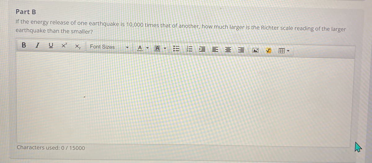 Part B
If the energy release of one earthquake is 10,000 times that of another, how much larger is the Richter scale reading of the larger
earthquake than the smaller?
I
U
xx,
Font Sizes
EE E 3 E
A -
囲。
Characters used: 0/ 15000
