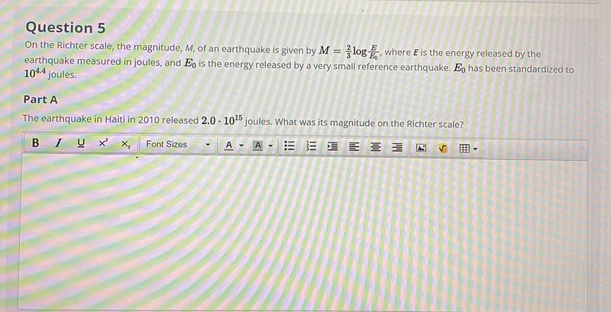 Question 5
On the Richter scale, the magnitude, M, of an earthquake is given by M = log, where E is the energy released by the
earthquake measured in joules, and Eo is the energy released by a very small reference earthquake. E, has been standardized to
104.4 joules.
Part A
The earthquake in Haiti in 2010 released 2.0 · 1045 joules. What was its magnitude on the Richter scale?
B IUx x,
A -
三三 E E
囲。
Font Sizes
