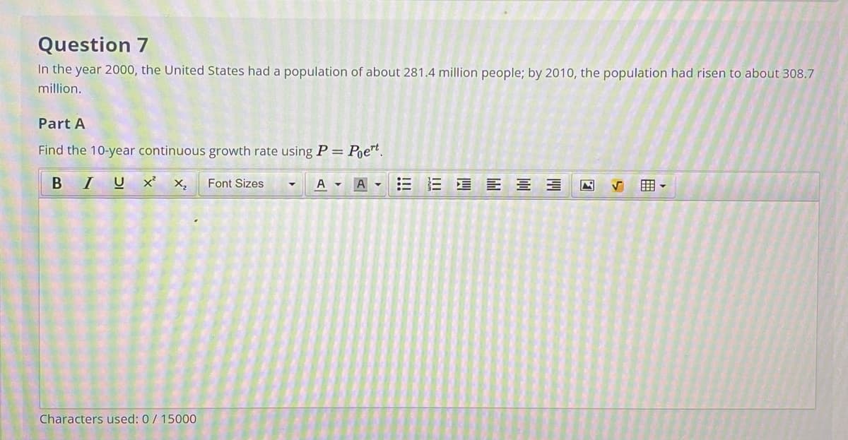 Question 7
In the year 2000, the United States had a population of about 281.4 million people; by 2010, the population had risen to about 308.7
million.
Part A
Find the 10-year continuous growth rate using P= Poe™t.
BIU x²
X,
Font Sizes
A -
A
三 E三 ヨ
囲。
Characters used: 0/ 15000
!!!
