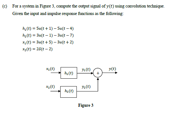 (c) For a system in Figure 3, compute the output signal of y(t) using convolution technique.
Given the input and impulse response functions as the following:
h(t) = 5u(t + 1) – Su(t – 4)
h2(t) = 3u(t – 1) – 3u(t – 7)
x, (t) = 3u(t + 5) - 3u(t + 2)
x2(t) = 26(t – 2)
x1(t)
Y1 (t)
y(t)
h1 (t)
x2 (t)
Y2(t)
h2(t)
Figure 3
