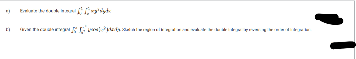 a)
Evaluate the double integral xy dydx
b)
Given the double integral " ycos(x? )dxdy. Sketch the region of integration and evaluate the double integral by reversing the order of integration.
