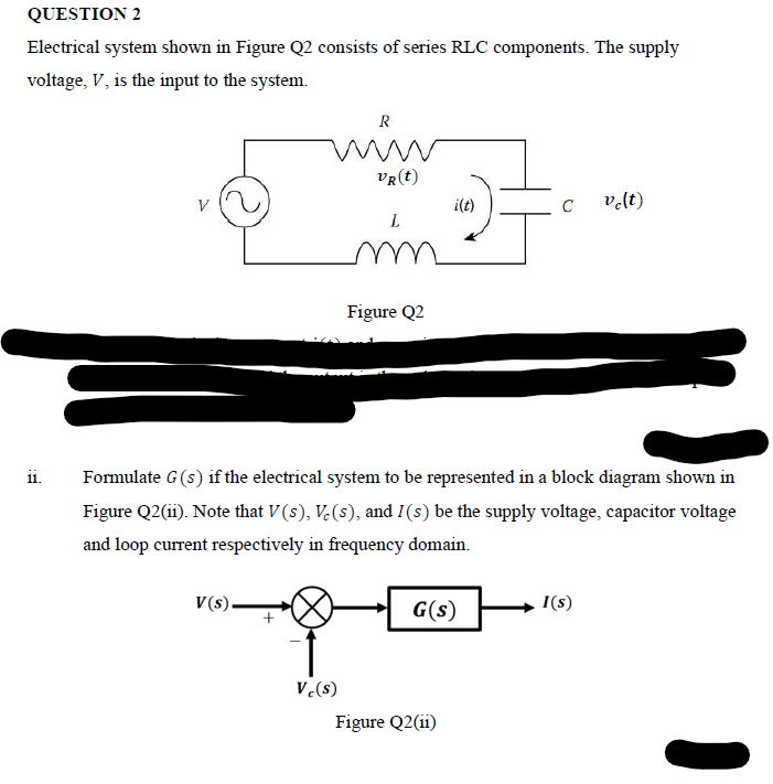 QUESTION 2
Electrical system shown in Figure Q2 consists of series RLC components. The supply
voltage, V, is the input to the system.
R
VR(t)
V
i(t)
C
vlt)
Figure Q2
Formulate G(s) if the electrical system to be represented in a block diagram shown in
11.
Figure Q2(ii). Note that V (s), V.(s), and I(s) be the supply voltage, capacitor voltage
and loop current respectively in frequency domain.
V(s).
G(s)
I(s)
V.(s)
Figure Q2(ii)
