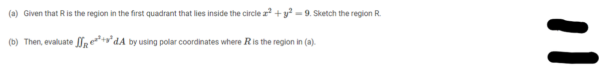 (a) Given that R is the region in the first quadrant that lies inside the circle x? +y? = 9. Sketch the region R.
(b) Then, evaluate p e+y" dA by using polar coordinates where R is the region in (a).
