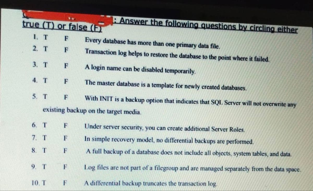 Answer the following questions by circling either
true (T) or false (F)
1. T F
Every database has more than one primary data file.
2. T
F
Transaction log helps to restore the database to the point where it failed.
3. T
A login name can be disabled temporarily.
4. T
F
The master database is a template for newly created databases.
5. T
F
With INIT is a backup option that indicates that SQL Server will not overwrite any
existing backup on the target media.
6. T
F
Under server security, you can create additional Server Roles.
7. T
F
In simple recovery model, no differential backups are performed.
8. T
F
A full backup of a database does not include all objects, system tables, and data.
9. T
Log files are not part of a filegroup and are managed separately from the data
space.
10. T
A differential backup truncates the transaction log.
F
