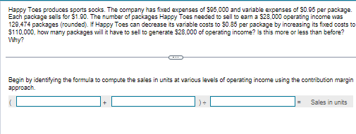 Happy Toes produces sports socks. The company has fixed expenses of $95,000 and variable expenses of $0.95 per package.
Each package sells for $1.90. The number of packages Happy Toes needed to sell to earn a $28,000 operating income was
129,474 packages (rounded). If Happy Toes can decrease its variable costs to $0.85 per package by increasing its fixed costs to
$110,000, how many packages will it have to sell to generate $28,000 of operating income? Is this more or less than before?
Why?
Begin by identifying the formula to compute the sales in units at various levels of operating income using the contribution margin
approach.
=
Sales in units